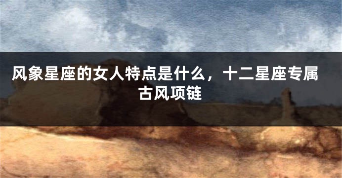 风象星座的女人特点是什么，十二星座专属古风项链