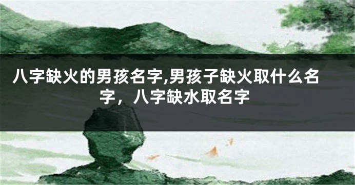 八字缺火的男孩名字,男孩子缺火取什么名字，八字缺水取名字