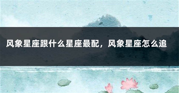 风象星座跟什么星座最配，风象星座怎么追