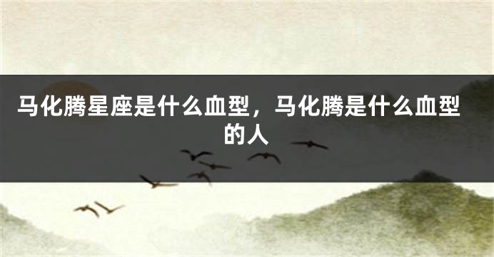 马化腾星座是什么血型，马化腾是什么血型的人