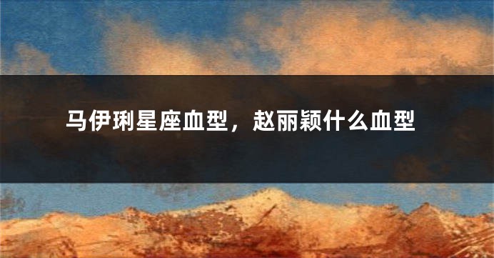 马伊琍星座血型，赵丽颖什么血型