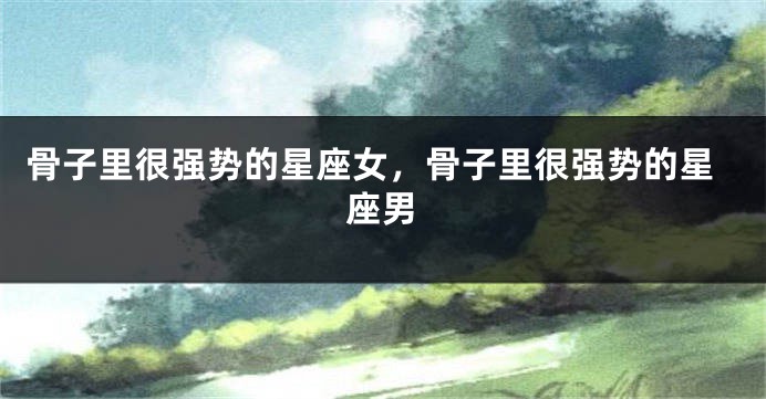 骨子里很强势的星座女，骨子里很强势的星座男