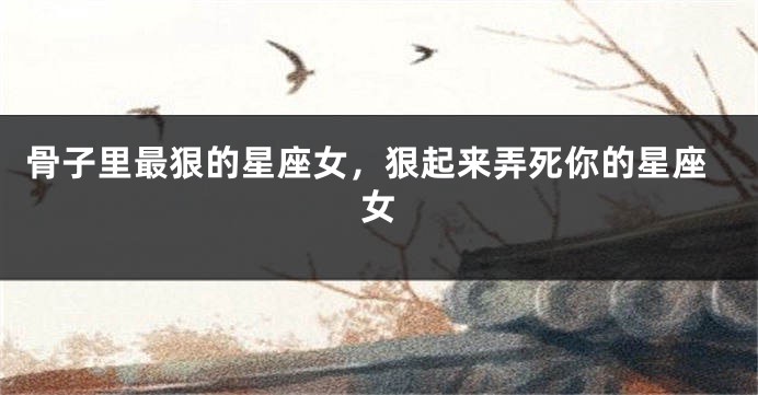 骨子里最狠的星座女，狠起来弄死你的星座女