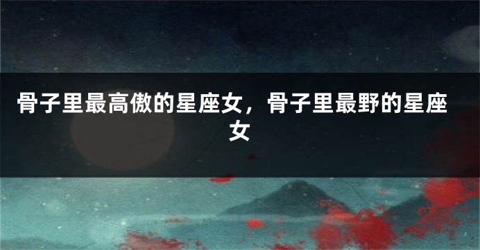 骨子里最高傲的星座女，骨子里最野的星座女