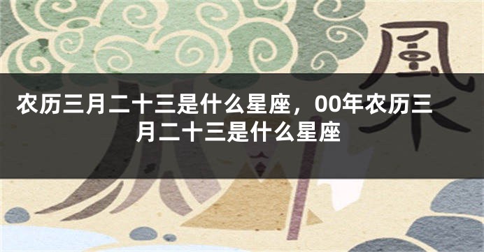 农历三月二十三是什么星座，00年农历三月二十三是什么星座