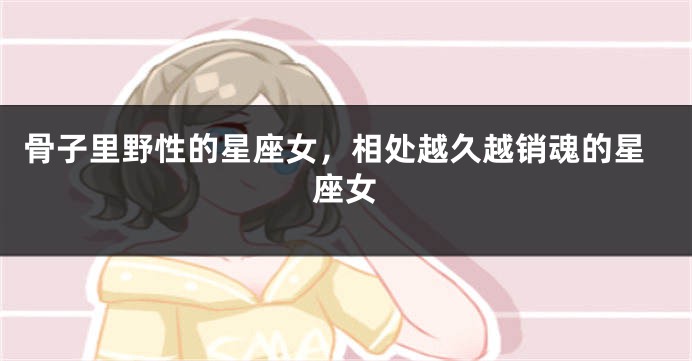 骨子里野性的星座女，相处越久越销魂的星座女