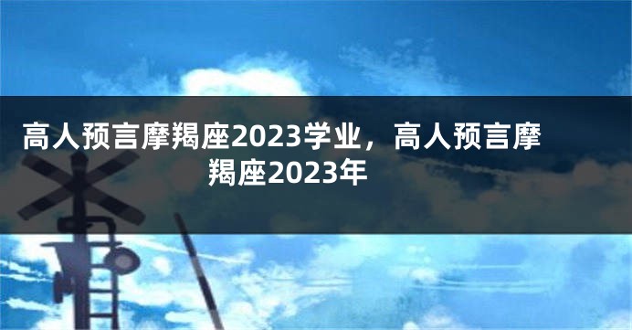 高人预言摩羯座2023学业，高人预言摩羯座2023年