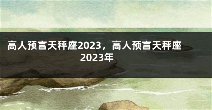 高人预言天秤座2023，高人预言天秤座2023年