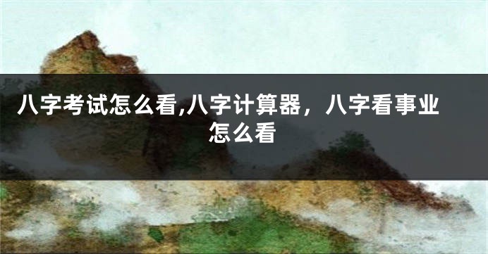 八字考试怎么看,八字计算器，八字看事业怎么看