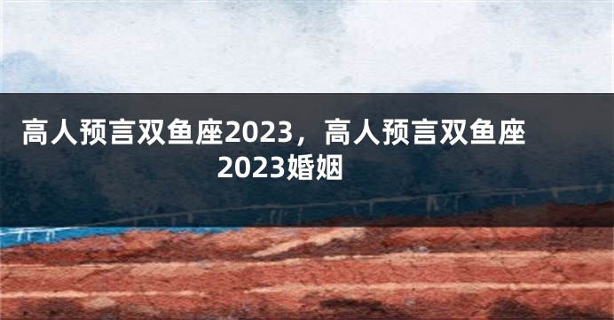 高人预言双鱼座2023，高人预言双鱼座2023婚姻