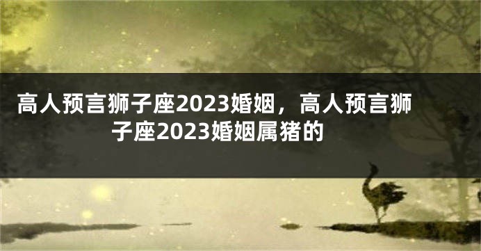 高人预言狮子座2023婚姻，高人预言狮子座2023婚姻属猪的