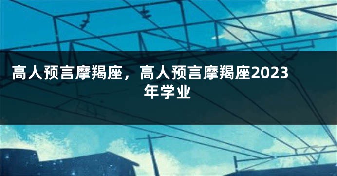 高人预言摩羯座，高人预言摩羯座2023年学业