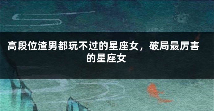 高段位渣男都玩不过的星座女，破局最厉害的星座女