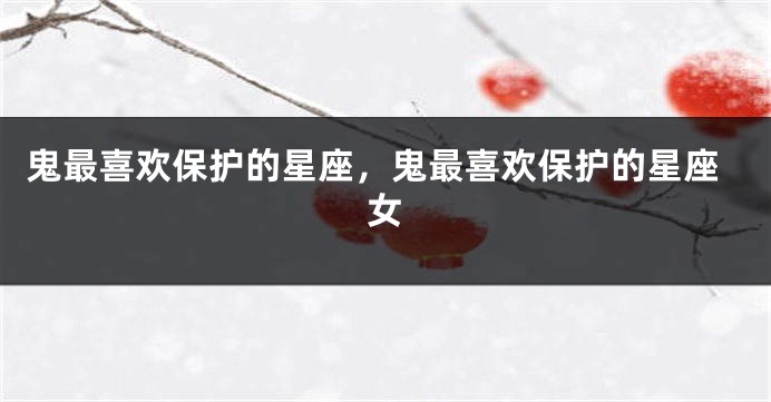鬼最喜欢保护的星座，鬼最喜欢保护的星座女