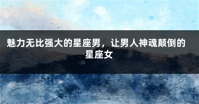 魅力无比强大的星座男，让男人神魂颠倒的星座女