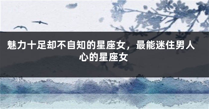 魅力十足却不自知的星座女，最能迷住男人心的星座女