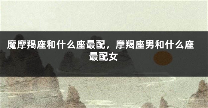 魔摩羯座和什么座最配，摩羯座男和什么座最配女