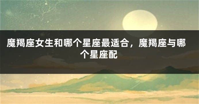 魔羯座女生和哪个星座最适合，魔羯座与哪个星座配