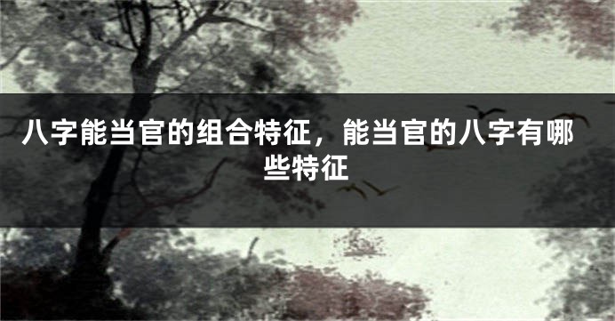 八字能当官的组合特征，能当官的八字有哪些特征