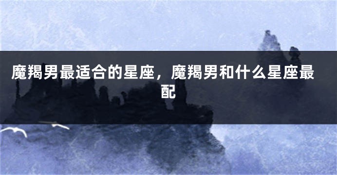 魔羯男最适合的星座，魔羯男和什么星座最配