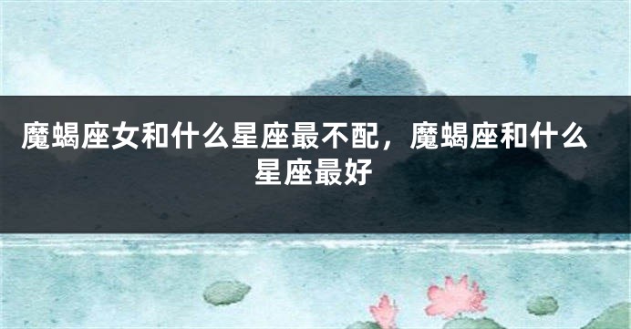 魔蝎座女和什么星座最不配，魔蝎座和什么星座最好