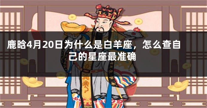 鹿晗4月20日为什么是白羊座，怎么查自己的星座最准确