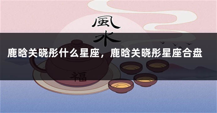 鹿晗关晓彤什么星座，鹿晗关晓彤星座合盘