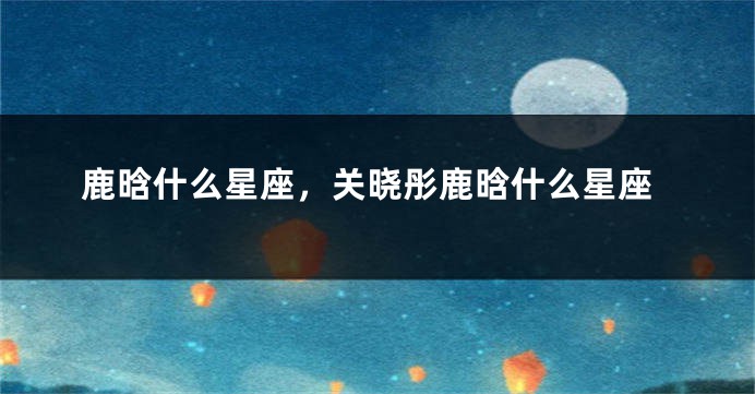 鹿晗什么星座，关晓彤鹿晗什么星座