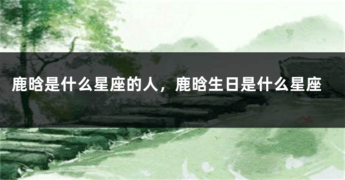 鹿晗是什么星座的人，鹿晗生日是什么星座