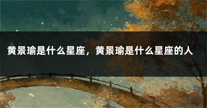 黄景瑜是什么星座，黄景瑜是什么星座的人