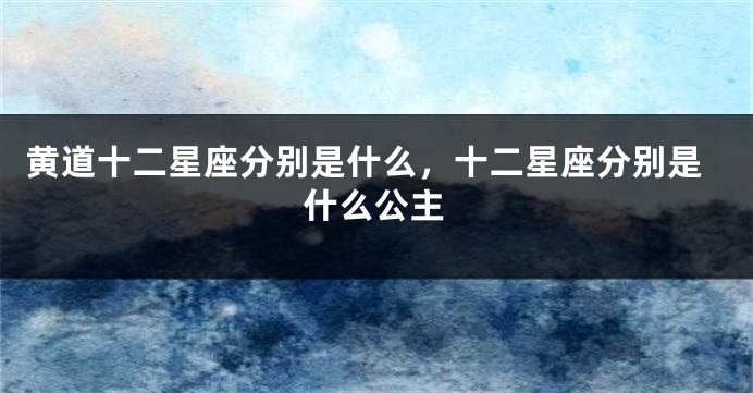 黄道十二星座分别是什么，十二星座分别是什么公主