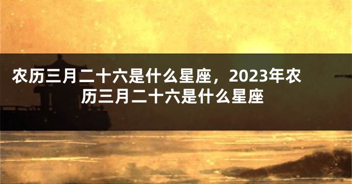 农历三月二十六是什么星座，2023年农历三月二十六是什么星座