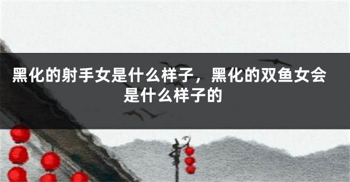 黑化的射手女是什么样子，黑化的双鱼女会是什么样子的