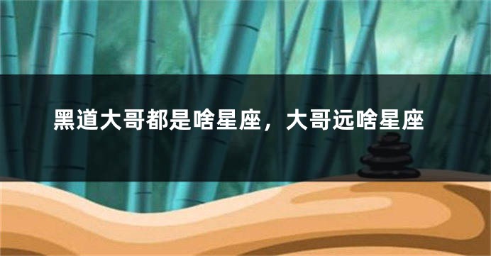 黑道大哥都是啥星座，大哥远啥星座
