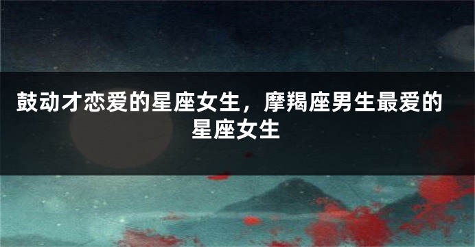 鼓动才恋爱的星座女生，摩羯座男生最爱的星座女生