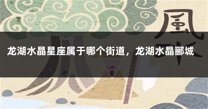 龙湖水晶星座属于哪个街道，龙湖水晶郦城