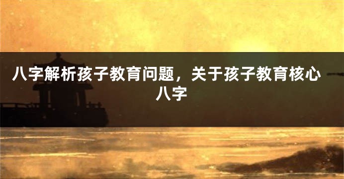 八字解析孩子教育问题，关于孩子教育核心八字