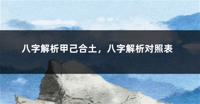 八字解析甲己合土，八字解析对照表