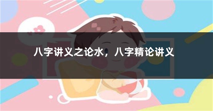 八字讲义之论水，八字精论讲义