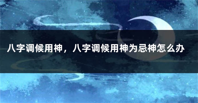 八字调候用神，八字调候用神为忌神怎么办
