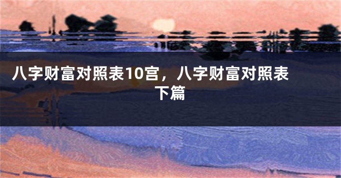 八字财富对照表10宫，八字财富对照表 下篇