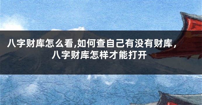 八字财库怎么看,如何查自己有没有财库，八字财库怎样才能打开