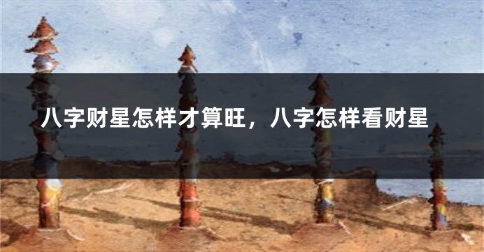 八字财星怎样才算旺，八字怎样看财星