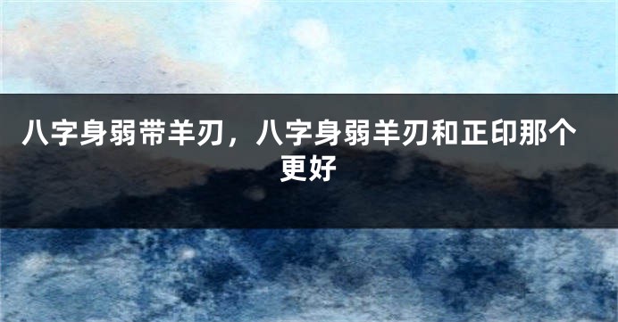 八字身弱带羊刃，八字身弱羊刃和正印那个更好