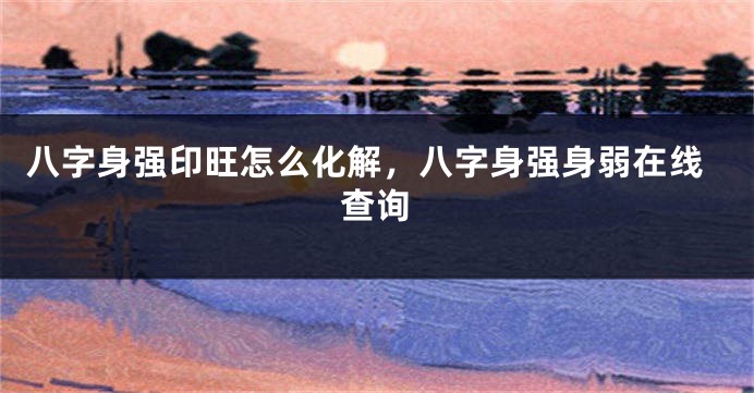 八字身强印旺怎么化解，八字身强身弱在线查询