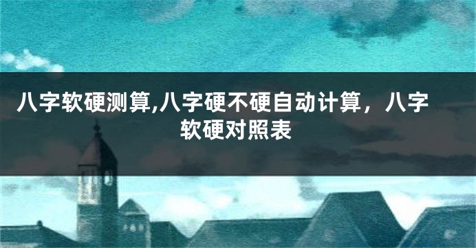 八字软硬测算,八字硬不硬自动计算，八字软硬对照表