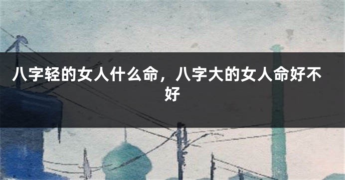 八字轻的女人什么命，八字大的女人命好不好