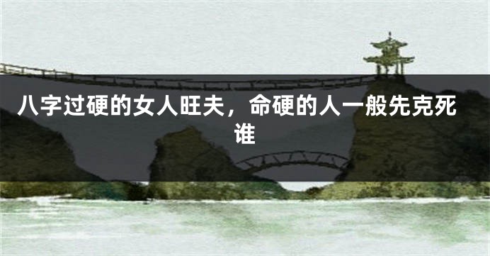 八字过硬的女人旺夫，命硬的人一般先克死谁