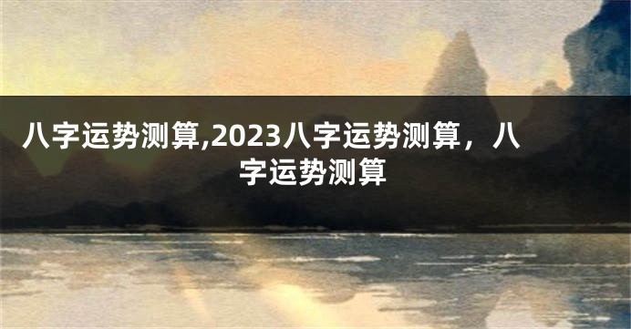 八字运势测算,2023八字运势测算，八字运势测算