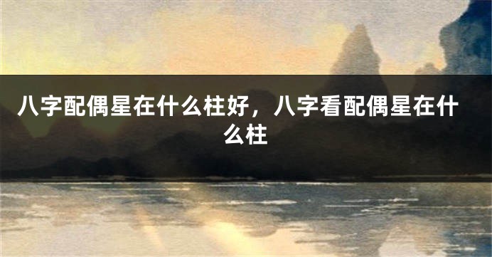 八字配偶星在什么柱好，八字看配偶星在什么柱